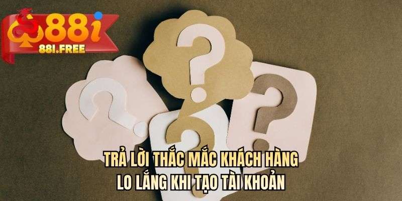 Trả lời thắc mắc khách hàng lo lắng khi tạo tài khoản